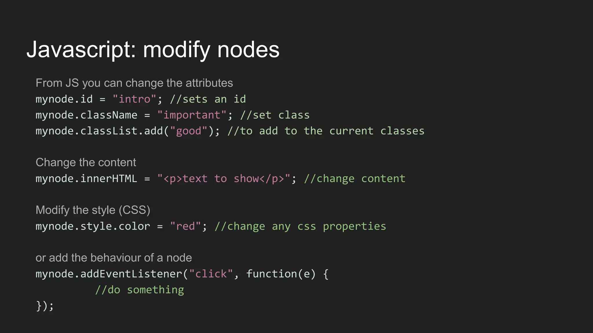 Javascript: modify nodes
From JS you can change the attributes
mynode.id = "intro"; //sets an id
mynode.className = "important"; //set class
mynode.classList.add("good"); //to add to the current classes
Change the content
mynode.innerHTML = "<p>text to show</p>"; //change content
Modify the style (CSS)
mynode.style.color = "red"; //change any css properties
or add the behaviour of a node
mynode.addEventListener("click", function(e) {
//do something
});
 
