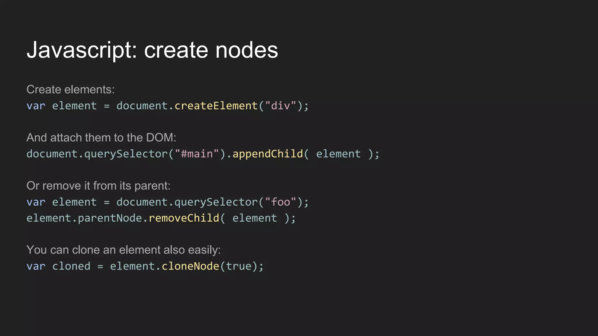 Javascript: create nodes
Create elements:
var element = document.createElement("div");
And attach them to the DOM:
document.querySelector("#main").appendChild( element );
Or remove it from its parent:
var element = document.querySelector("foo");
element.parentNode.removeChild( element );
You can clone an element also easily:
var cloned = element.cloneNode(true);
 
