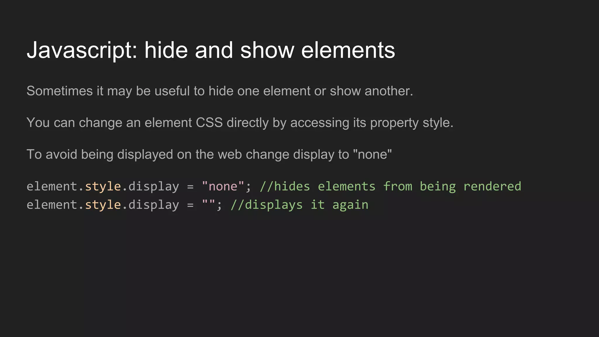 Javascript: hide and show elements
Sometimes it may be useful to hide one element or show another.
You can change an element CSS directly by accessing its property style.
To avoid being displayed on the web change display to "none"
element.style.display = "none"; //hides elements from being rendered
element.style.display = ""; //displays it again
 
