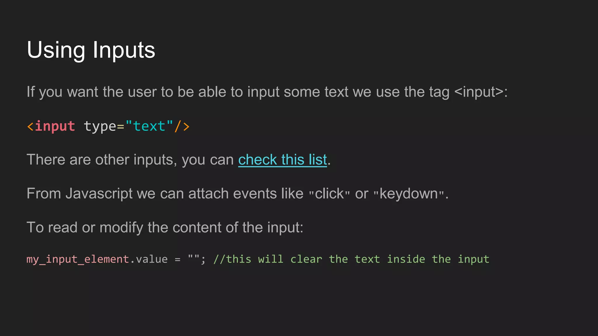 Using Inputs
If you want the user to be able to input some text we use the tag <input>:
<input type="text"/>
There are other inputs, you can check this list.
From Javascript we can attach events like "click" or "keydown".
To read or modify the content of the input:
my_input_element.value = ""; //this will clear the text inside the input
 