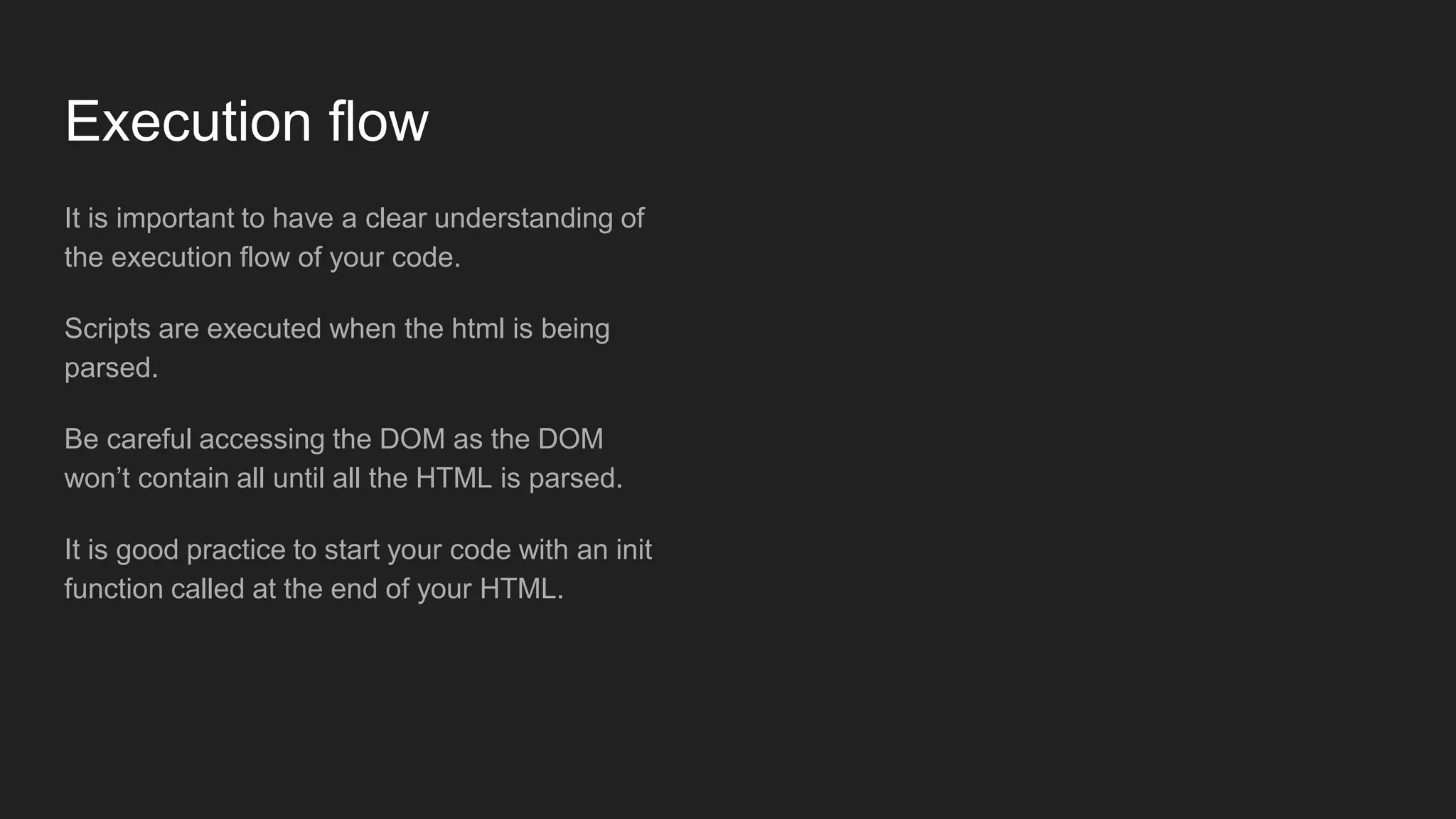 Execution flow
It is important to have a clear understanding of
the execution flow of your code.
Scripts are executed when the html is being
parsed.
Be careful accessing the DOM as the DOM
won’t contain all until all the HTML is parsed.
It is good practice to start your code with an init
function called at the end of your HTML.
 