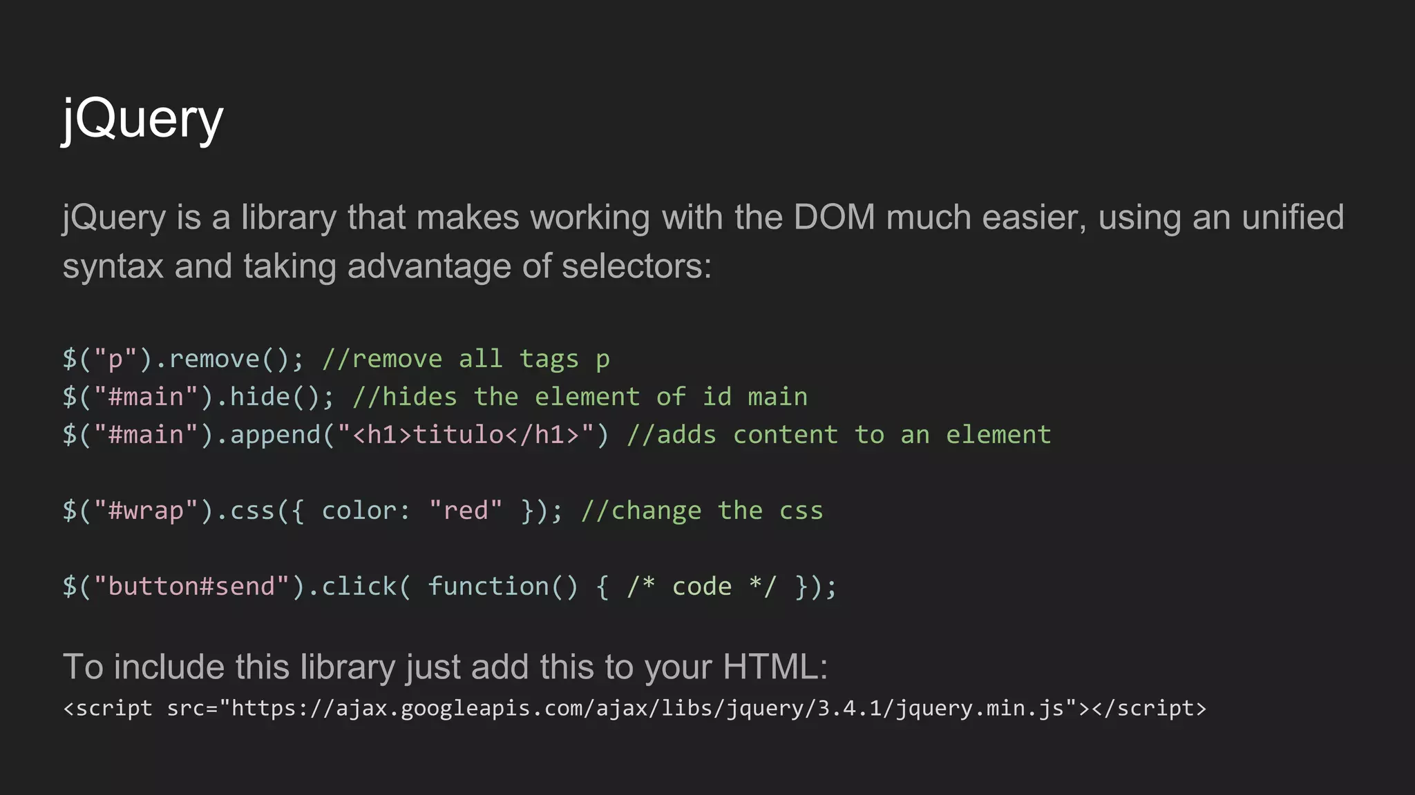 jQuery
jQuery is a library that makes working with the DOM much easier, using an unified
syntax and taking advantage of selectors:
$("p").remove(); //remove all tags p
$("#main").hide(); //hides the element of id main
$("#main").append("<h1>titulo</h1>") //adds content to an element
$("#wrap").css({ color: "red" }); //change the css
$("button#send").click( function() { /* code */ });
To include this library just add this to your HTML:
<script src="https://ajax.googleapis.com/ajax/libs/jquery/3.4.1/jquery.min.js"></script>
 