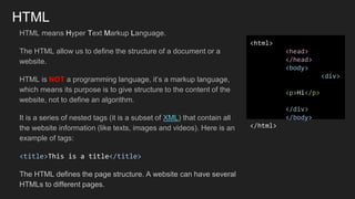 HTML
HTML means Hyper Text Markup Language.
The HTML allow us to define the structure of a document or a
website.
HTML is NOT a programming language, it’s a markup language,
which means its purpose is to give structure to the content of the
website, not to define an algorithm.
It is a series of nested tags (it is a subset of XML) that contain all
the website information (like texts, images and videos). Here is an
example of tags:
<title>This is a title</title>
The HTML defines the page structure. A website can have several
HTMLs to different pages.
<html>
<head>
</head>
<body>
<div>
<p>Hi</p>
</div>
</body>
</html>
 