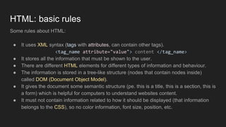 HTML: basic rules
Some rules about HTML:
● It uses XML syntax (tags with attributes, can contain other tags).
<tag_name attribute="value"> content </tag_name>
● It stores all the information that must be shown to the user.
● There are different HTML elements for different types of information and behaviour.
● The information is stored in a tree-like structure (nodes that contain nodes inside)
called DOM (Document Object Model).
● It gives the document some semantic structure (pe. this is a title, this is a section, this is
a form) which is helpful for computers to understand websites content.
● It must not contain information related to how it should be displayed (that information
belongs to the CSS), so no color information, font size, position, etc.
 