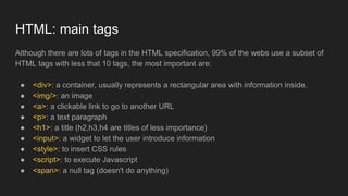 Although there are lots of tags in the HTML specification, 99% of the webs use a subset of
HTML tags with less that 10 tags, the most important are:
● <div>: a container, usually represents a rectangular area with information inside.
● <img/>: an image
● <a>: a clickable link to go to another URL
● <p>: a text paragraph
● <h1>: a title (h2,h3,h4 are titles of less importance)
● <input>: a widget to let the user introduce information
● <style>: to insert CSS rules
● <script>: to execute Javascript
● <span>: a null tag (doesn't do anything)
HTML: main tags
 