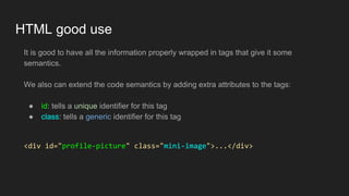 HTML good use
It is good to have all the information properly wrapped in tags that give it some
semantics.
We also can extend the code semantics by adding extra attributes to the tags:
● id: tells a unique identifier for this tag
● class: tells a generic identifier for this tag
<div id="profile-picture" class="mini-image">...</div>
 
