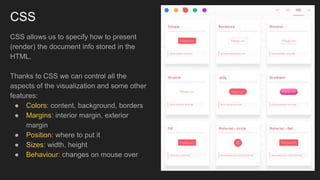 CSS
CSS allows us to specify how to present
(render) the document info stored in the
HTML.
Thanks to CSS we can control all the
aspects of the visualization and some other
features:
● Colors: content, background, borders
● Margins: interior margin, exterior
margin
● Position: where to put it
● Sizes: width, height
● Behaviour: changes on mouse over
 