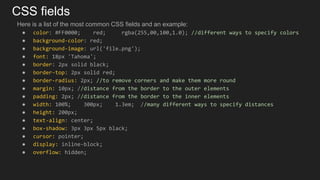 CSS fields
Here is a list of the most common CSS fields and an example:
● color: #FF0000; red; rgba(255,00,100,1.0); //different ways to specify colors
● background-color: red;
● background-image: url('file.png');
● font: 18px 'Tahoma';
● border: 2px solid black;
● border-top: 2px solid red;
● border-radius: 2px; //to remove corners and make them more round
● margin: 10px; //distance from the border to the outer elements
● padding: 2px; //distance from the border to the inner elements
● width: 100%; 300px; 1.3em; //many different ways to specify distances
● height: 200px;
● text-align: center;
● box-shadow: 3px 3px 5px black;
● cursor: pointer;
● display: inline-block;
● overflow: hidden;
 