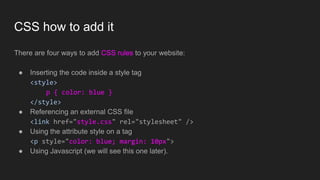 CSS how to add it
There are four ways to add CSS rules to your website:
● Inserting the code inside a style tag
<style>
p { color: blue }
</style>
● Referencing an external CSS file
<link href="style.css" rel="stylesheet" />
● Using the attribute style on a tag
<p style="color: blue; margin: 10px">
● Using Javascript (we will see this one later).
 