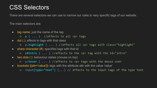 CSS Selectors
There are several selectors we can use to narrow our rules to very specific tags of our website.
The main selectors are:
● tag name: just the name of the tag
○ p { ... } //affects to all <p> tags
● dot (.): affects to tags with that class
○ p.highlight { ... } //affects all <p> tags with class="highlight"
● sharp character (#): specifies tags with that id
○ p#intro { ... } //affects to the <p> tag with the id="intro"
● two dots (:): behaviour states (mouse on top)
○ p:hover { ... } //affects to <p> tags with the mouse over
● brackets ([attr='value']): tags with the attribute attr with the value 'value'
○ input[type="text"] {...} // affects to the input tags of the type text
 