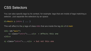 CSS Selectors
You can also specify tags by its context, for example: tags that are inside of tags matching a
selector. Just separate the selectors by an space:
div#main p.intro { ... }
This will affect to the p tags of class intro that are inside the tag div of id main
<div id="main">
<p class="intro">....</p> ← Affects this one
</div>
<p class="intro">....</p> ← but not this one
 