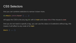 CSS Selectors
And you can combine selectors to narrow it down more.
div#main.intro:hover { ... }
will apply the CSS to the any tag div with id main and class intro if the mouse is over.
And you do not need to specify a tag, you can use the class or id selectors without tag, this
means it will affect to any node of id main
#main { ... }
 