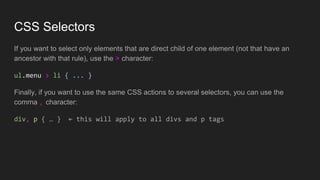 CSS Selectors
If you want to select only elements that are direct child of one element (not that have an
ancestor with that rule), use the > character:
ul.menu > li { ... }
Finally, if you want to use the same CSS actions to several selectors, you can use the
comma , character:
div, p { … } ← this will apply to all divs and p tags
 