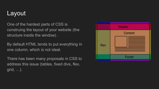 Layout
One of the hardest parts of CSS is
construing the layout of your website (the
structure inside the window) .
By default HTML tends to put everything in
one column, which is not ideal.
There has been many proposals in CSS to
address this issue (tables, fixed divs, flex,
grid, …).
 