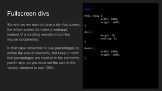 Fullscreen divs
Sometimes we want to have a div that covers
the whole screen (to make a webapp),
instead of a scrolling website (more like
regular documents).
In that case remember to use percentages to
define the size of elements, but keep in mind
that percentages are relative to the element's
parent size, so you must set the size to the
<body> element to use 100%.
CSS
html, body {
width: 100%;
height: 100%;
}
div {
margin: 0;
padding: 0;
}
#main {
width: 100%;
height: 100%;
}
 