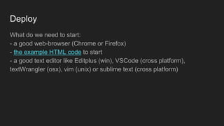 Deploy
What do we need to start:
- a good web-browser (Chrome or Firefox)
- the example HTML code to start
- a good text editor like Editplus (win), VSCode (cross platform),
textWrangler (osx), vim (unix) or sublime text (cross platform)
 