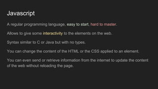 Javascript
A regular programming language, easy to start, hard to master.
Allows to give some interactivity to the elements on the web.
Syntax similar to C or Java but with no types.
You can change the content of the HTML or the CSS applied to an element.
You can even send or retrieve information from the internet to update the content
of the web without reloading the page.
 