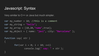 Javascript: Syntax
Very similar to C++ or Java but much simpler.
var my_number = 10; //this is a comment
var my_string = "hello";
var my_array = [10,20,"name",true];
var my_object = { name: "javi", city: "Barcelona" };
function say( str )
{
for(var i = 0; i < 10; ++i)
console.log(" say: " + str );
}
 
