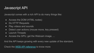 Javascript API
Javascript comes with a rich API to do many things like:
● Access the DOM (HTML nodes)
● Do HTTP Requests
● Play videos and sounds
● Detect user actions (mouse move, key pressed)
● Launch Threads
● Access the GPU, get the Webcam image, ...
And the API keeps growing with every new update of the standard.
Check the WEB API reference to know more
 