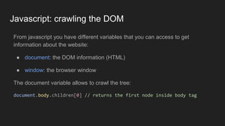 Javascript: crawling the DOM
From javascript you have different variables that you can access to get
information about the website:
● document: the DOM information (HTML)
● window: the browser window
The document variable allows to crawl the tree:
document.body.children[0] // returns the first node inside body tag
 