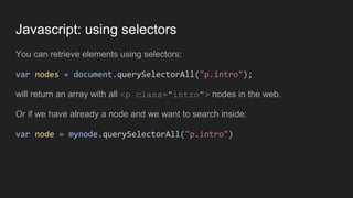 Javascript: using selectors
You can retrieve elements using selectors:
var nodes = document.querySelectorAll("p.intro");
will return an array with all <p class="intro"> nodes in the web.
Or if we have already a node and we want to search inside:
var node = mynode.querySelectorAll("p.intro")
 