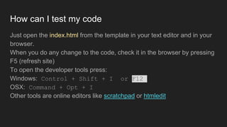 How can I test my code
Just open the index.html from the template in your text editor and in your
browser.
When you do any change to the code, check it in the browser by pressing
F5 (refresh site)
To open the developer tools press:
Windows: Control + Shift + I or F12
OSX: Command + Opt + I
Other tools are online editors like scratchpad or htmledit
 