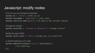 Javascript: modify nodes
From JS you can change the attributes
mynode.id = "intro"; //sets an id
mynode.className = "important"; //set class
mynode.classList.add("good"); //to add to the current classes
Change the content
mynode.innerHTML = "<p>text to show</p>"; //change content
Modify the style (CSS)
mynode.style.color = "red"; //change any css properties
or add the behaviour of a node
mynode.addEventListener("click", function(e) {
//do something
});
 