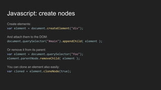 Javascript: create nodes
Create elements:
var element = document.createElement("div");
And attach them to the DOM:
document.querySelector("#main").appendChild( element );
Or remove it from its parent:
var element = document.querySelector("foo");
element.parentNode.removeChild( element );
You can clone an element also easily:
var cloned = element.cloneNode(true);
 