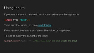 Using Inputs
If you want the user to be able to input some text we use the tag <input>:
<input type="text"/>
There are other inputs, you can check this list.
From Javascript we can attach events like "click" or "keydown".
To read or modify the content of the input:
my_input_element.value = ""; //this will clear the text inside the input
 