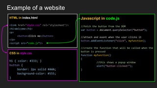 Example of a website
HTML in index.html
<link href="style.css" rel="stylesheet"/>
<h1>Welcome</h1>
<p>
<button>Click me</button>
</p>
<script src=”code.js”/>
CSS in style.css
h1 { color: #333; }
button {
border: 2px solid #AAA;
background-color: #555;
}
Javascript in code.js
//fetch the button from the DOM
var button = document.querySelector(“button”);
//attach and event when the user clicks it
button.addEventListener(“click”, myfunction);
//create the function that will be called when the
button is pressed
function myfunction()
{
//this shows a popup window
alert(“button clicked!”);
}
 