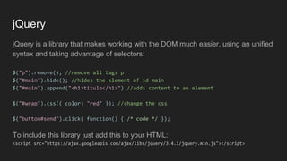 jQuery
jQuery is a library that makes working with the DOM much easier, using an unified
syntax and taking advantage of selectors:
$("p").remove(); //remove all tags p
$("#main").hide(); //hides the element of id main
$("#main").append("<h1>titulo</h1>") //adds content to an element
$("#wrap").css({ color: "red" }); //change the css
$("button#send").click( function() { /* code */ });
To include this library just add this to your HTML:
<script src="https://ajax.googleapis.com/ajax/libs/jquery/3.4.1/jquery.min.js"></script>
 