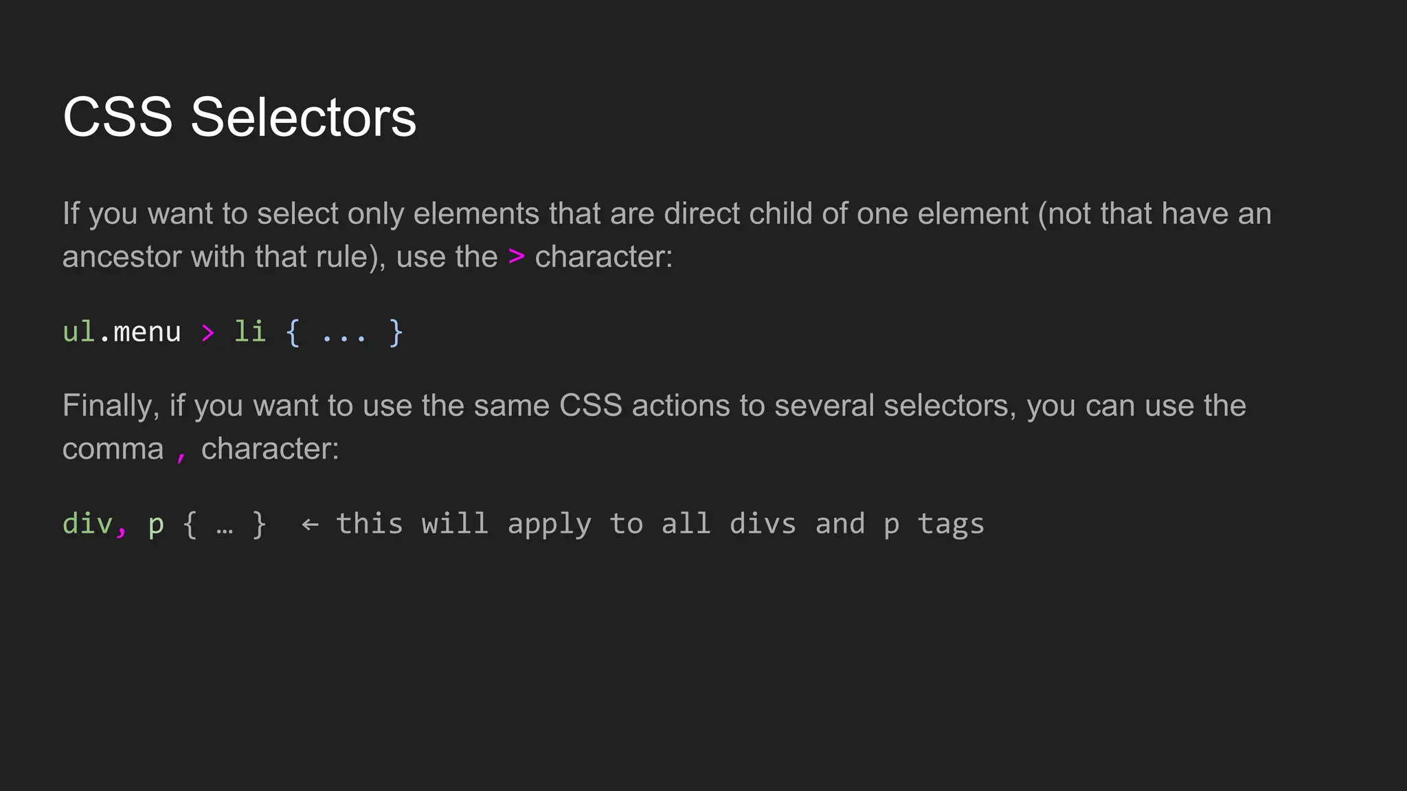 CSS Selectors
If you want to select only elements that are direct child of one element (not that have an
ancestor with that rule), use the > character:
ul.menu > li { ... }
Finally, if you want to use the same CSS actions to several selectors, you can use the
comma , character:
div, p { … } ← this will apply to all divs and p tags
 
