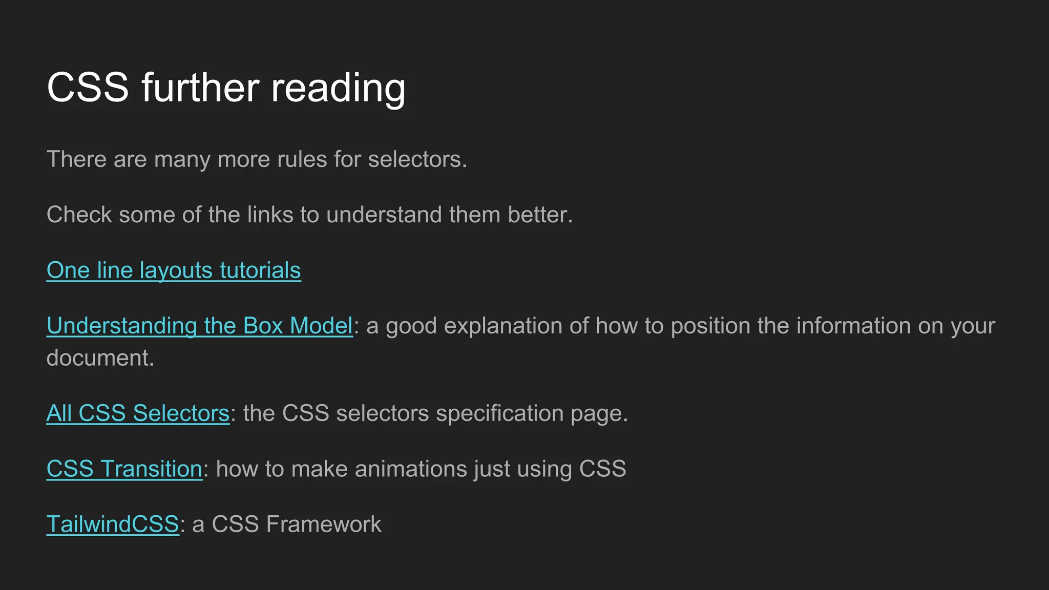 CSS further reading
There are many more rules for selectors.
Check some of the links to understand them better.
One line layouts tutorials
Understanding the Box Model: a good explanation of how to position the information on your
document.
All CSS Selectors: the CSS selectors specification page.
CSS Transition: how to make animations just using CSS
TailwindCSS: a CSS Framework
 
