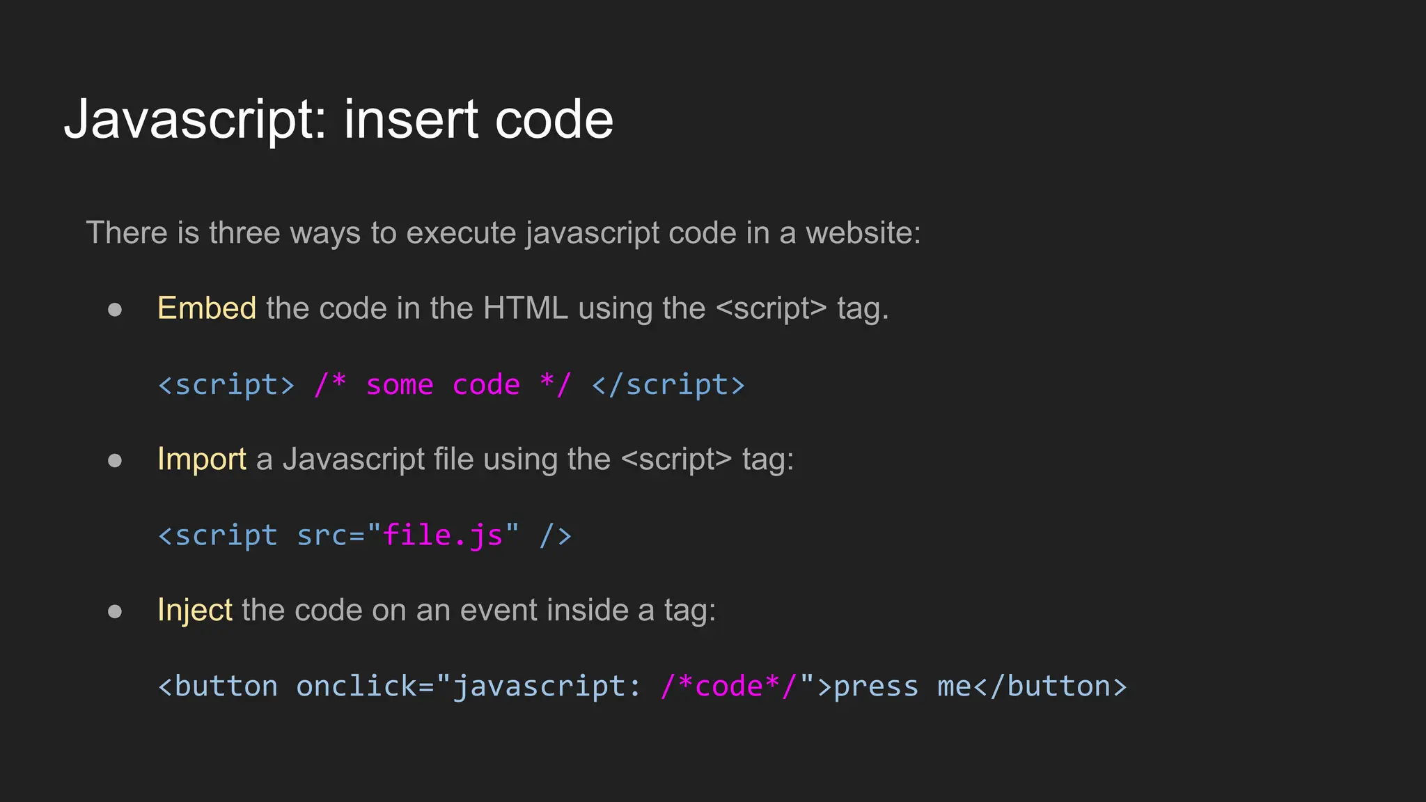 Javascript: insert code
There is three ways to execute javascript code in a website:
● Embed the code in the HTML using the <script> tag.
<script> /* some code */ </script>
● Import a Javascript file using the <script> tag:
<script src="file.js" />
● Inject the code on an event inside a tag:
<button onclick="javascript: /*code*/">press me</button>
 