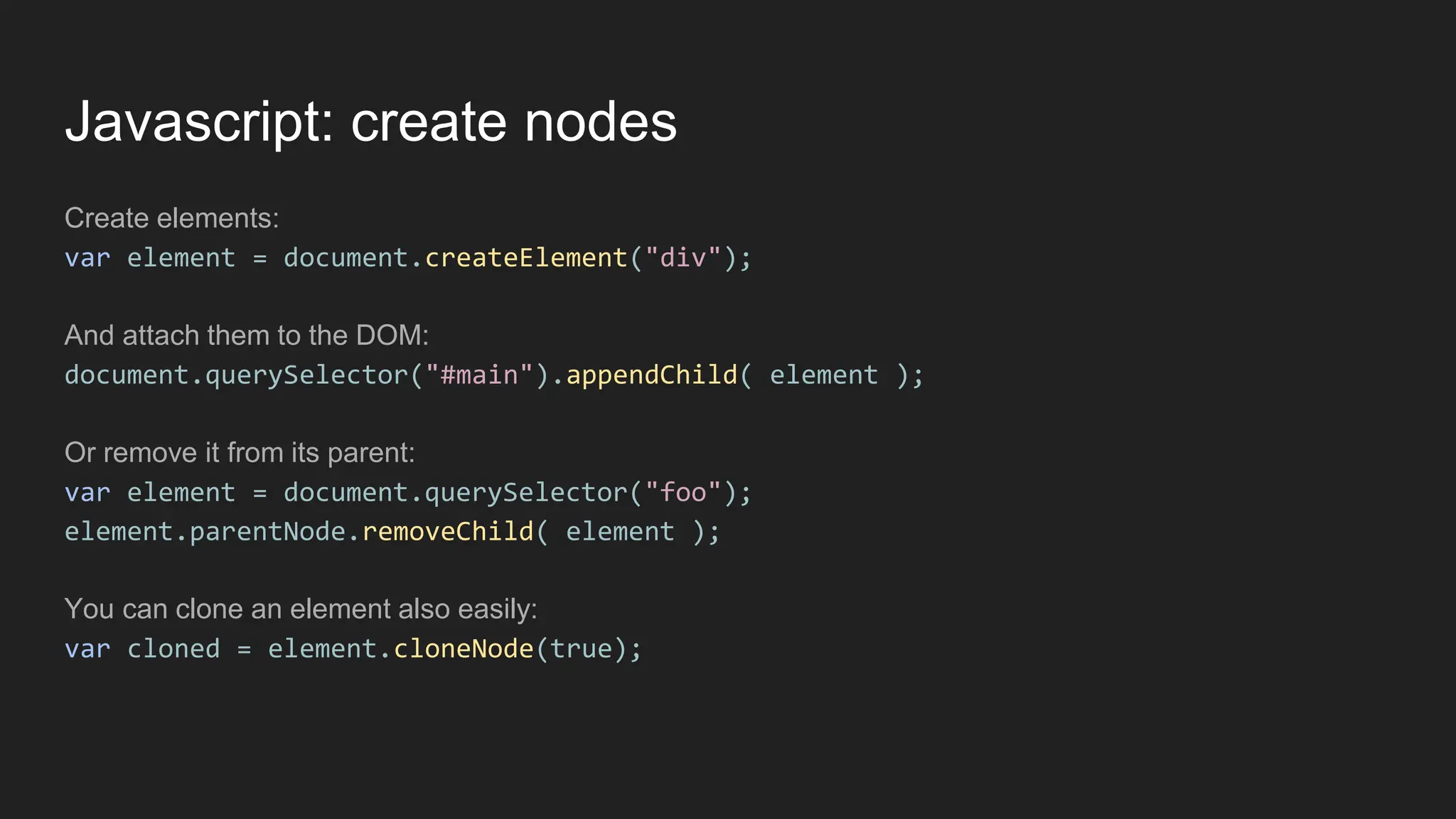 Javascript: create nodes
Create elements:
var element = document.createElement("div");
And attach them to the DOM:
document.querySelector("#main").appendChild( element );
Or remove it from its parent:
var element = document.querySelector("foo");
element.parentNode.removeChild( element );
You can clone an element also easily:
var cloned = element.cloneNode(true);
 
