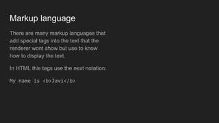 Markup language
There are many markup languages that
add special tags into the text that the
renderer wont show but use to know
how to display the text.
In HTML this tags use the next notation:
My name is <b>Javi</b>
 