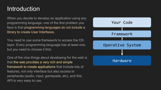 Introduction
When you decide to develop an application using any
programming language, one of the first problem you
face is that programming languages do not include a
library to create User Interfaces.
You need to use some framework to access the OS
layer. Every programming language has at least one,
but you need to choose it first.
One of the nice things about developing for the web is
that the web provides a very rich and simple
framework to create applications that include lots of
features, not only interface but also access to
peripherals (audio, input, gamepads, etc), and this
API is very easy to use.
Your Code
Framework
Operative System
Hardware
 