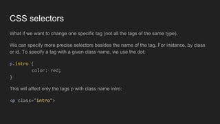 CSS selectors
What if we want to change one specific tag (not all the tags of the same type).
We can specify more precise selectors besides the name of the tag. For instance, by class
or id. To specify a tag with a given class name, we use the dot:
p.intro {
color: red;
}
This will affect only the tags p with class name intro:
<p class="intro">
 