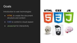 Goals
Introduction to web technologies:
● HTML to create the document
structure and content
● CSS to control is visual aspect
● Javascript for interactivity
 