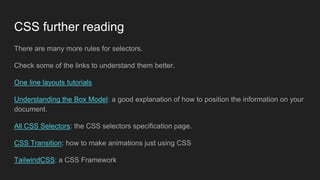 CSS further reading
There are many more rules for selectors.
Check some of the links to understand them better.
One line layouts tutorials
Understanding the Box Model: a good explanation of how to position the information on your
document.
All CSS Selectors: the CSS selectors specification page.
CSS Transition: how to make animations just using CSS
TailwindCSS: a CSS Framework
 