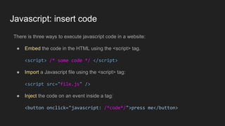 Javascript: insert code
There is three ways to execute javascript code in a website:
● Embed the code in the HTML using the <script> tag.
<script> /* some code */ </script>
● Import a Javascript file using the <script> tag:
<script src="file.js" />
● Inject the code on an event inside a tag:
<button onclick="javascript: /*code*/">press me</button>
 