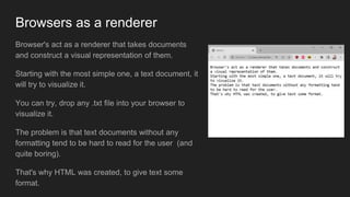 Browsers as a renderer
Browser's act as a renderer that takes documents
and construct a visual representation of them.
Starting with the most simple one, a text document, it
will try to visualize it.
You can try, drop any .txt file into your browser to
visualize it.
The problem is that text documents without any
formatting tend to be hard to read for the user (and
quite boring).
That's why HTML was created, to give text some
format.
 
