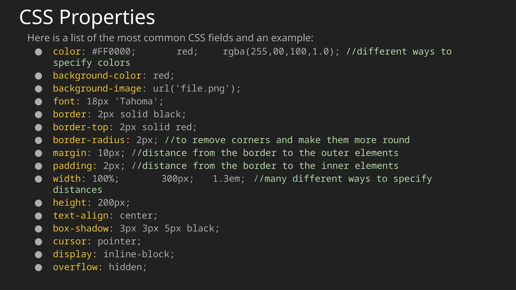 CSS Properties
Here is a list of the most common CSS fields and an example:
● color: #FF0000; red; rgba(255,00,100,1.0); //different ways to
specify colors
● background-color: red;
● background-image: url('file.png');
● font: 18px 'Tahoma';
● border: 2px solid black;
● border-top: 2px solid red;
● border-radius: 2px; //to remove corners and make them more round
● margin: 10px; //distance from the border to the outer elements
● padding: 2px; //distance from the border to the inner elements
● width: 100%; 300px; 1.3em; //many different ways to specify
distances
● height: 200px;
● text-align: center;
● box-shadow: 3px 3px 5px black;
● cursor: pointer;
● display: inline-block;
● overflow: hidden;
 