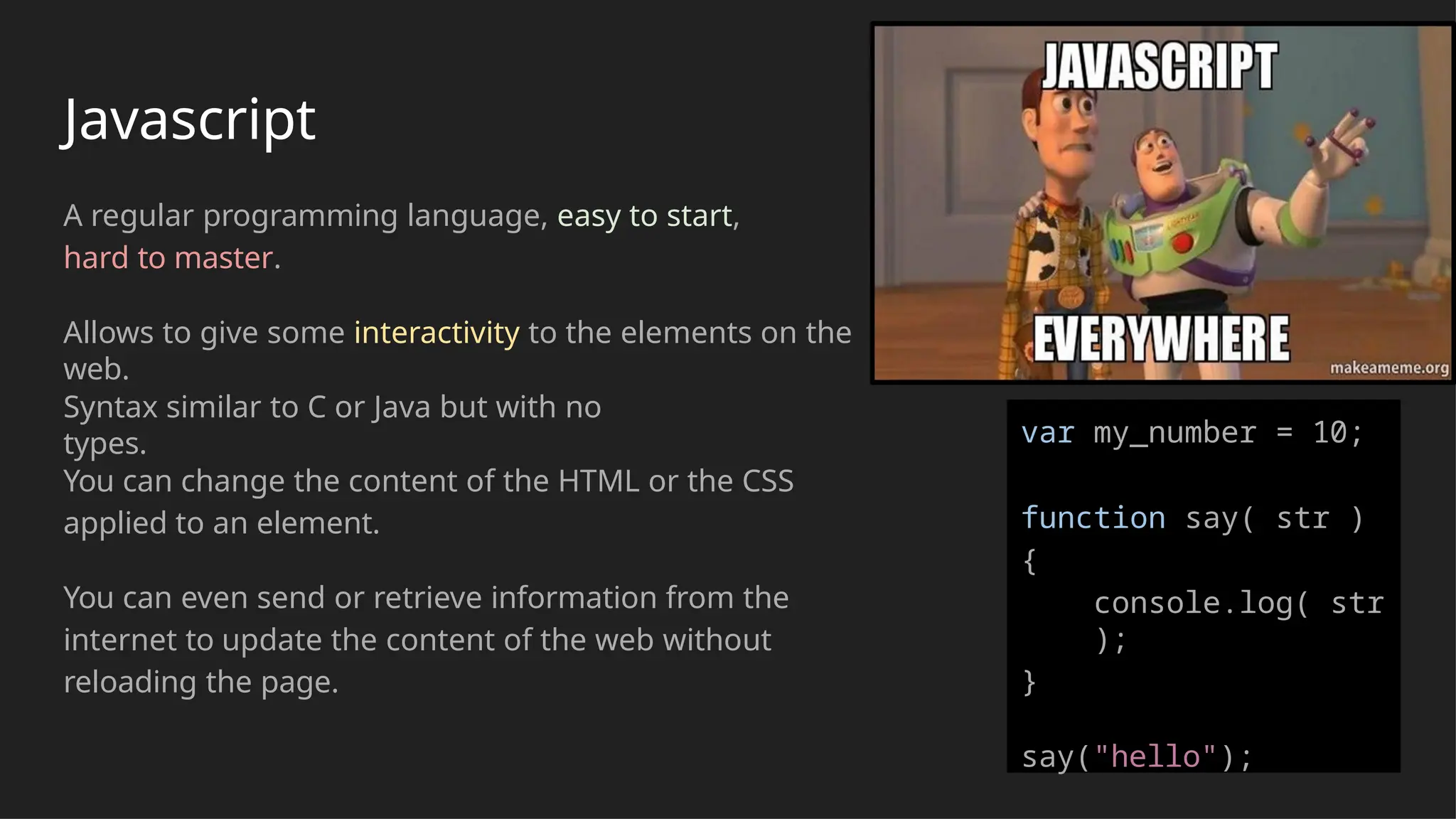 Javascript
A regular programming language, easy to start,
hard to master.
Allows to give some interactivity to the elements on the
web.
Syntax similar to C or Java but with no
types.
You can change the content of the HTML or the CSS
applied to an element.
You can even send or retrieve information from the
internet to update the content of the web without
reloading the page.
var my_number = 10;
function say( str )
{
console.log( str
);
}
say("hello");
 