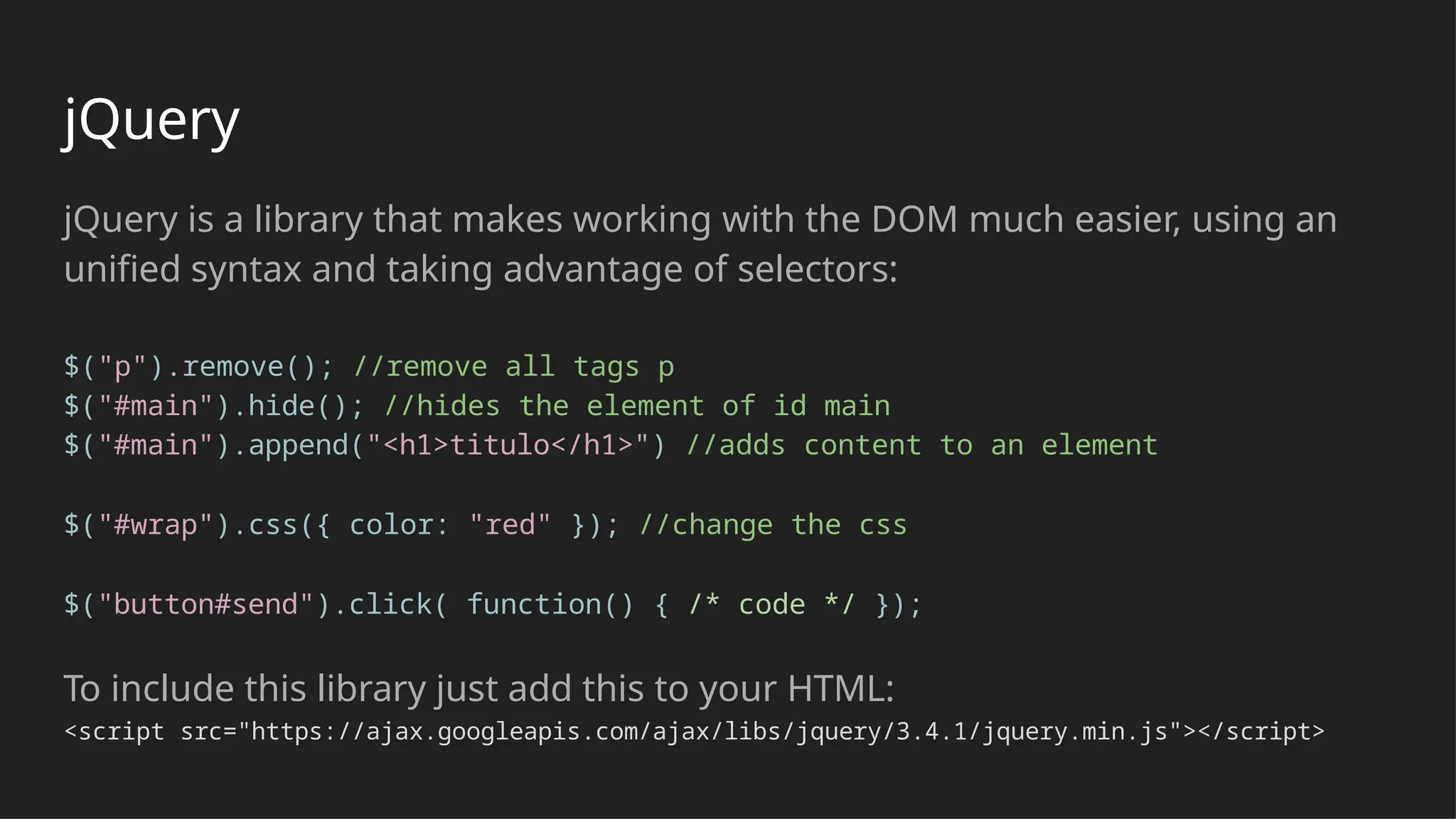 jQuery
jQuery is a library that makes working with the DOM much easier, using an
unified syntax and taking advantage of selectors:
$("p").remove(); //remove all tags p
$("#main").hide(); //hides the element of id main
$("#main").append("<h1>titulo</h1>") //adds content to an element
$("#wrap").css({ color: "red" }); //change the css
$("button#send").click( function() { /* code */ });
To include this library just add this to your HTML:
<script src="https://ajax.googleapis.com/ajax/libs/jquery/3.4.1/jquery.min.js"></script>
 