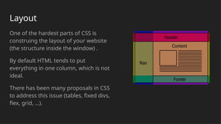 Layout
One of the hardest parts of CSS is
construing the layout of your website
(the structure inside the window) .
By default HTML tends to put
everything in one column, which is not
ideal.
There has been many proposals in CSS
to address this issue (tables, fixed divs,
flex, grid, …).
 