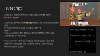 Javascript
A regular programming language, easy to start,
hard to master.
Allows to give some interactivity to the elements on the
web.
Syntax similar to C or Java but with no
types.
You can change the content of the HTML or the CSS
applied to an element.
You can even send or retrieve information from the
internet to update the content of the web without
reloading the page.
var my_number = 10;
function say( str )
{
console.log( str
);
}
say("hello");
 