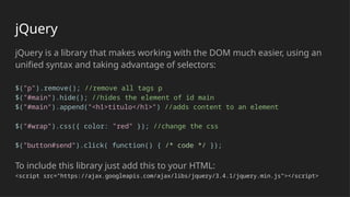 jQuery
jQuery is a library that makes working with the DOM much easier, using an
unified syntax and taking advantage of selectors:
$("p").remove(); //remove all tags p
$("#main").hide(); //hides the element of id main
$("#main").append("<h1>titulo</h1>") //adds content to an element
$("#wrap").css({ color: "red" }); //change the css
$("button#send").click( function() { /* code */ });
To include this library just add this to your HTML:
<script src="https://ajax.googleapis.com/ajax/libs/jquery/3.4.1/jquery.min.js"></script>
 