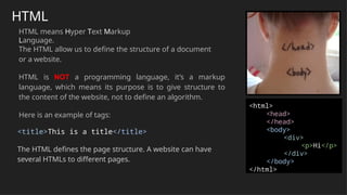 HTML
HTML means Hyper Text Markup
Language.
The HTML allow us to define the structure of a document
or a website.
HTML is NOT a programming language, it’s a markup
language, which means its purpose is to give structure to
the content of the website, not to define an algorithm.
Here is an example of tags:
<title>This is a title</title>
The HTML defines the page structure. A website can have
several HTMLs to different pages.
<html>
<head>
</head>
<body>
<div>
<p>Hi</p>
</div>
</body>
</html>
 