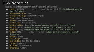 CSS Properties
Here is a list of the most common CSS fields and an example:
● color: #FF0000; red; rgba(255,00,100,1.0); //different ways to
specify colors
● background-color: red;
● background-image: url('file.png');
● font: 18px 'Tahoma';
● border: 2px solid black;
● border-top: 2px solid red;
● border-radius: 2px; //to remove corners and make them more round
● margin: 10px; //distance from the border to the outer elements
● padding: 2px; //distance from the border to the inner elements
● width: 100%; 300px; 1.3em; //many different ways to specify
distances
● height: 200px;
● text-align: center;
● box-shadow: 3px 3px 5px black;
● cursor: pointer;
● display: inline-block;
● overflow: hidden;
 